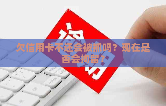 欠信用卡不还会被抓吗？现在是否会拘留？