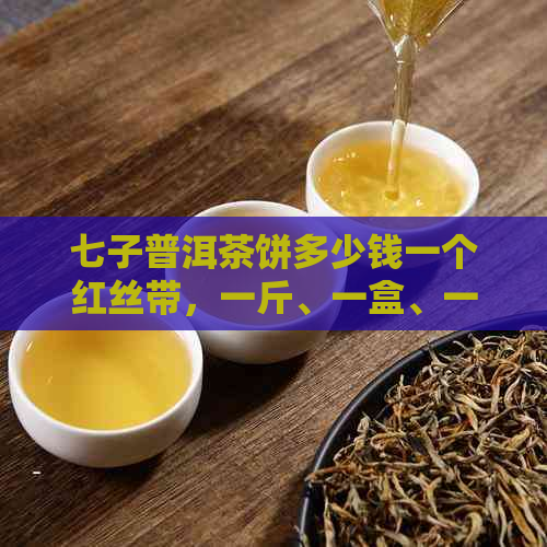 七子普洱茶饼多少钱一个红丝带，一斤、一盒、一克分别多少钱？