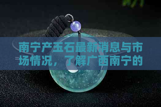 南宁产玉石最新消息与市场情况，了解广西南宁的玉石产业与场位置