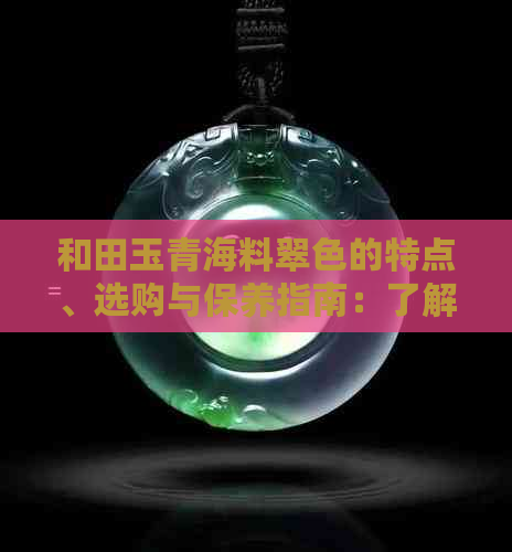 和田玉青海料翠色的特点、选购与保养指南：了解和田玉的品质与价值