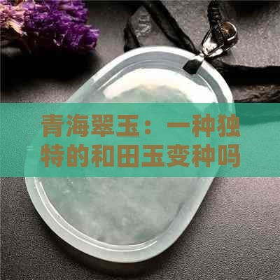 青海翠玉：一种独特的和田玉变种吗？