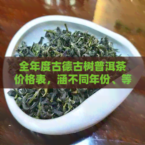 全年度古德古树普洱茶价格表，涵不同年份、等级和购买渠道的参考指南