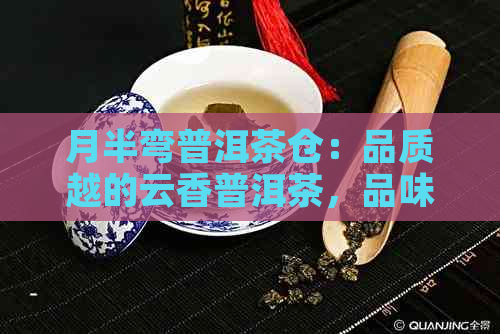 月半弯普洱茶仓：品质越的云香普洱茶，品味生活的选择