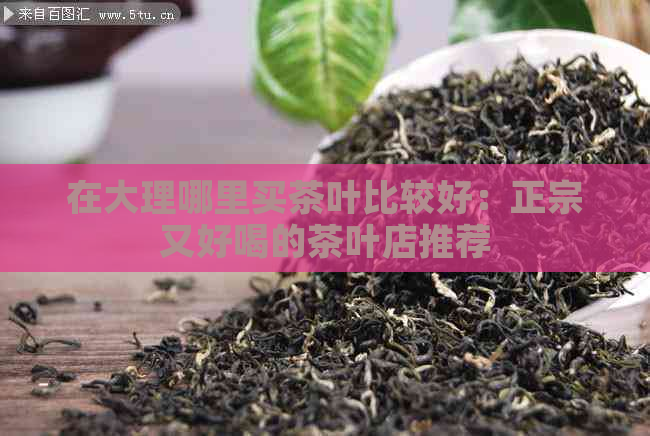 在大理哪里买茶叶比较好：正宗又好喝的茶叶店推荐