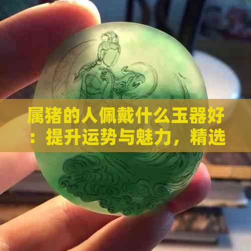 属猪的人佩戴什么玉器好：提升运势与魅力，精选推荐