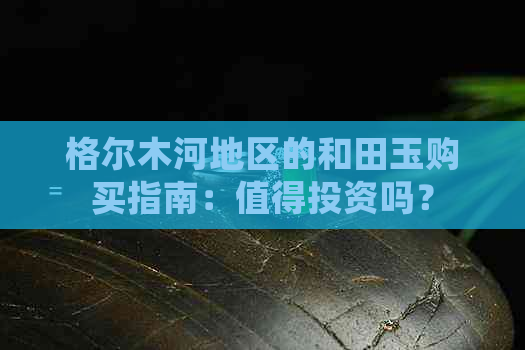 格尔木河地区的和田玉购买指南：值得投资吗？