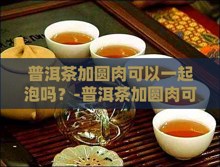 普洱茶加圆肉可以一起泡吗？-普洱茶加圆肉可以一起泡吗功效