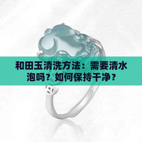 和田玉清洗方法：需要清水泡吗？如何保持干净？