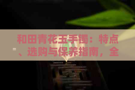 和田青花玉手镯：特点、选购与保养指南，全方位了解它的魅力与价值