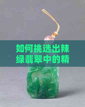 如何挑选出辣绿翡翠中的精品：专家教你识别与购买漂亮翡翠的全面指南