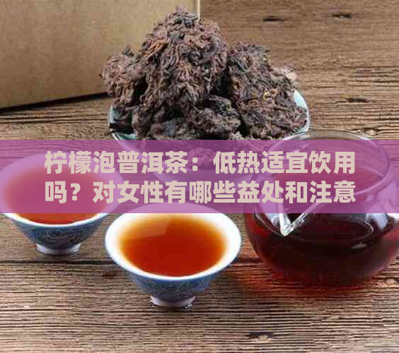 柠檬泡普洱茶：低热适宜饮用吗？对女性有哪些益处和注意事项？