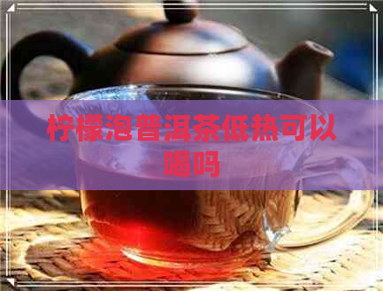 柠檬泡普洱茶低热可以喝吗