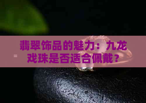 翡翠饰品的魅力：九龙戏珠是否适合佩戴？