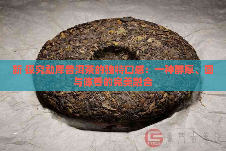 新 探究勐库普洱茶的独特口感：一种醇厚、回与陈香的完美融合