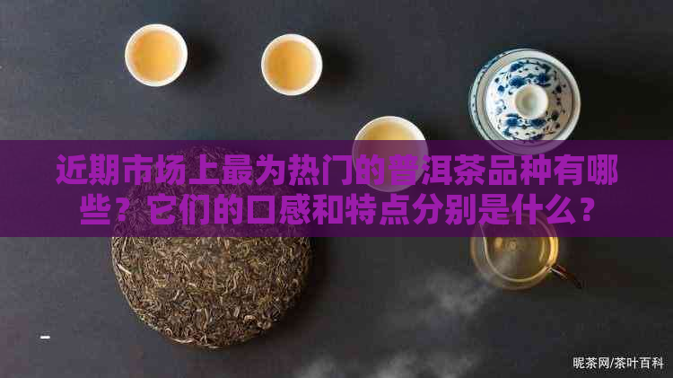 近期市场上最为热门的普洱茶品种有哪些？它们的口感和特点分别是什么？