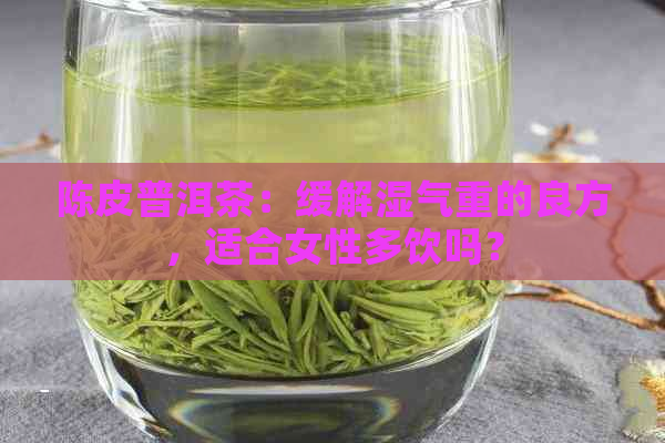 陈皮普洱茶：缓解湿气重的良方，适合女性多饮吗？