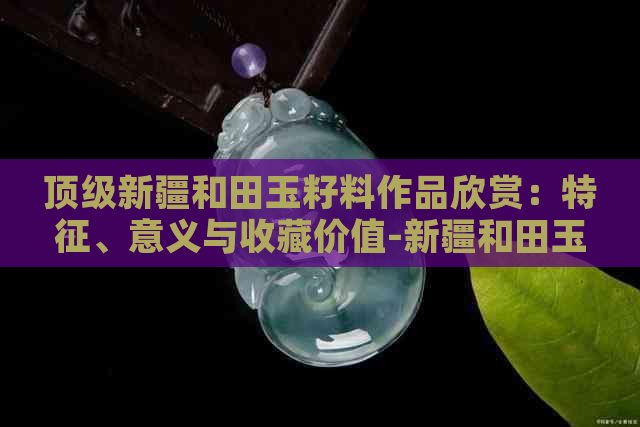 顶级新疆和田玉籽料作品欣赏：特征、意义与收藏价值-新疆和田玉籽料视频