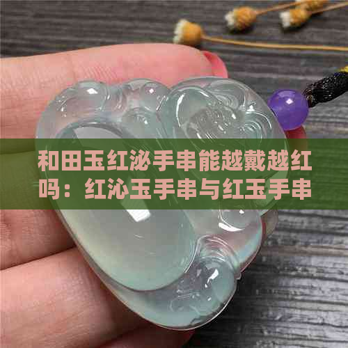 和田玉红泌手串能越戴越红吗：红沁玉手串与红玉手串全解析