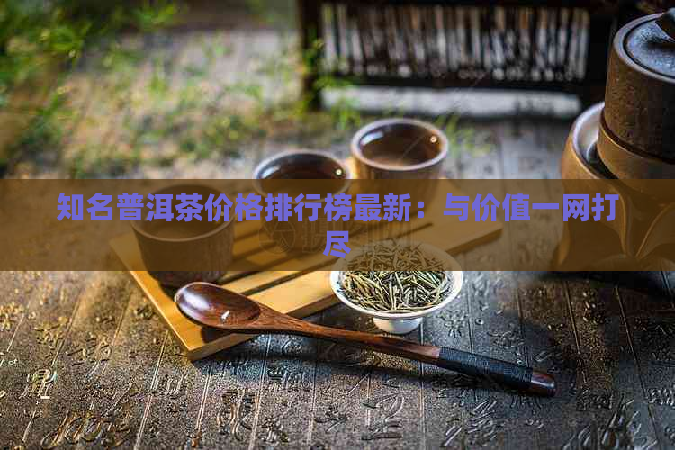 知名普洱茶价格排行榜最新：与价值一网打尽