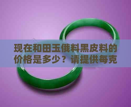 现在和田玉俄料黑皮料的价格是多少？请提供每克的单价以及手镯价格。