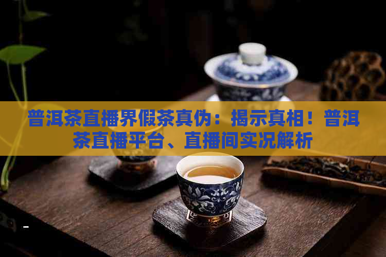 普洱茶直播界假茶真伪：揭示真相！普洱茶直播平台、直播间实况解析