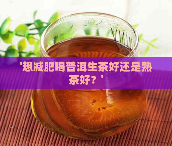 '想减肥喝普洱生茶好还是熟茶好？'