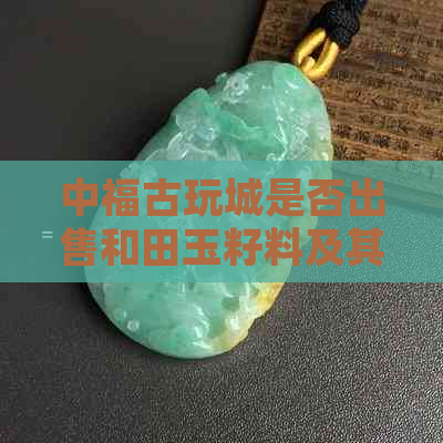 中福古玩城是否出售和田玉籽料及其边角料？还有哪些其他种类的玉石？