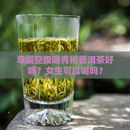 早晨空腹喝青柑普洱茶好吗？女生可以喝吗？