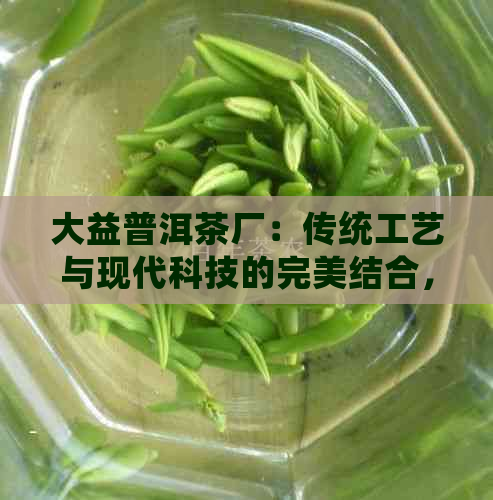 大益普洱茶厂：传统工艺与现代科技的完美结合，打造出越品质的茶叶