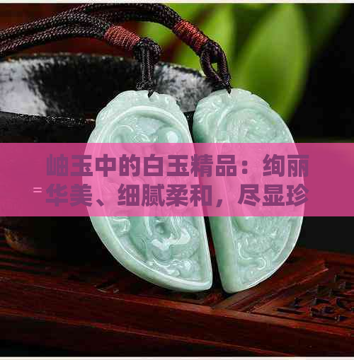 岫玉中的白玉精品：绚丽华美、细腻柔和，尽显珍稀之美