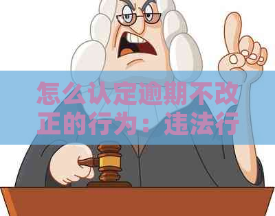 怎么认定逾期不改正的行为：违法行为与相关问题探讨