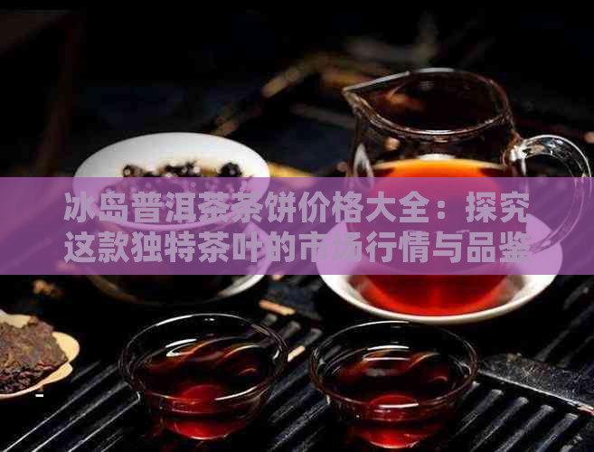 冰岛普洱茶茶饼价格大全：探究这款独特茶叶的市场行情与品鉴技巧