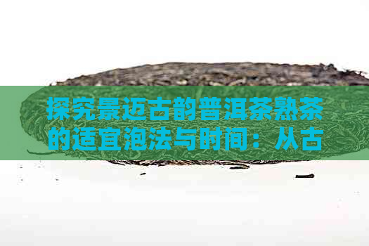 探究景迈古韵普洱茶熟茶的适宜泡法与时间：从古韵到现代口感的完美融合