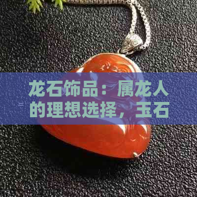 龙石饰品：属龙人的理想选择，玉石龙是否为更佳？