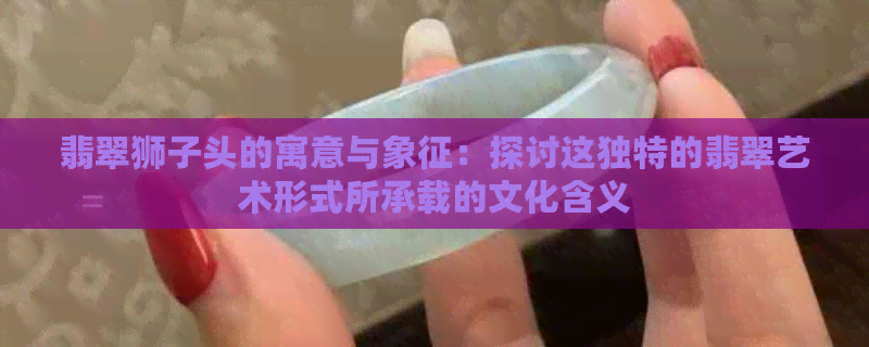 翡翠狮子头的寓意与象征：探讨这独特的翡翠艺术形式所承载的文化含义