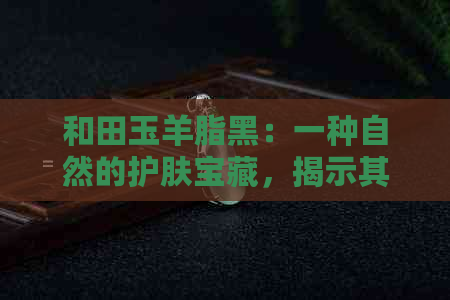 和田玉羊脂黑：一种自然的护肤宝藏，揭示其神奇的抗衰老与恢复活力效果