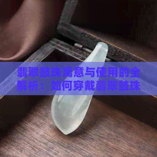 翡翠鼓珠寓意与使用的全解析：如何穿戴翡翠鼓珠吊坠以及与圆珠的比较