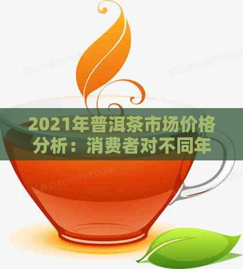 2021年普洱茶市场价格分析：消费者对不同年份、品种和品质的关注度