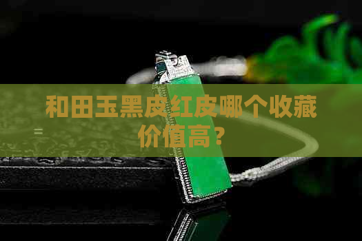 和田玉黑皮红皮哪个收藏价值高？