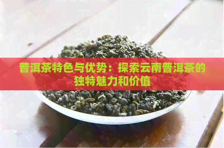 普洱茶特色与优势：探索云南普洱茶的独特魅力和价值