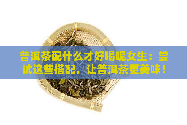 普洱茶配什么才好喝呢女生：尝试这些搭配，让普洱茶更美味！