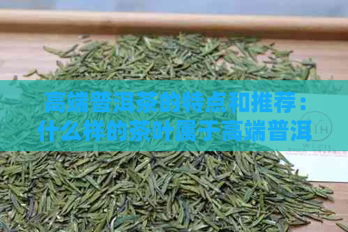 高端普洱茶的特点和推荐：什么样的茶叶属于高端普洱茶？