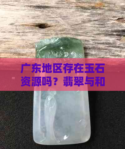 广东地区存在玉石资源吗？翡翠与和田玉的产地分布如何？