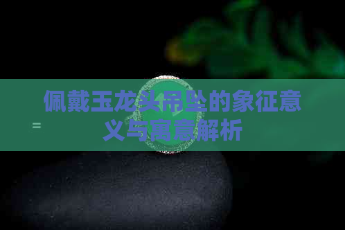 佩戴玉龙头吊坠的象征意义与寓意解析