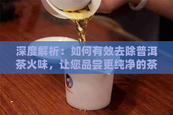 深度解析：如何有效去除普洱茶火味，让您品尝更纯净的茶香