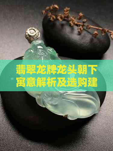 翡翠龙牌龙头朝下寓意解析及选购建议，了解这一面的重要性与影响