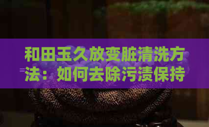 和田玉久放变脏清洗方法：如何去除污渍保持其光泽