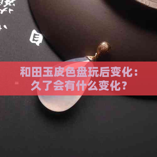 和田玉皮色盘玩后变化：久了会有什么变化？