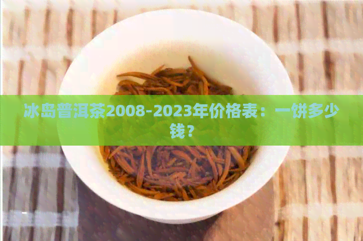 冰岛普洱茶2008-2023年价格表：一饼多少钱？