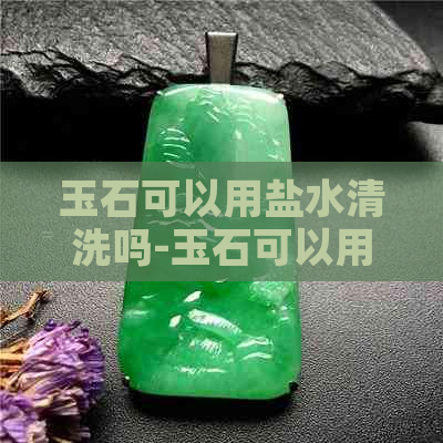 玉石可以用盐水清洗吗-玉石可以用盐水清洗吗视频